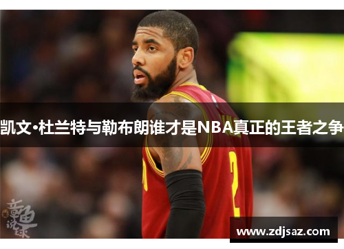 凯文·杜兰特与勒布朗谁才是NBA真正的王者之争